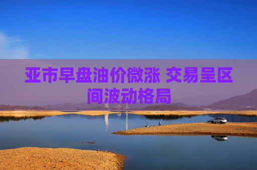 亚市早盘油价微涨 交易呈区间波动格局