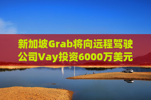 新加坡Grab将向远程驾驶公司Vay投资6000万美元