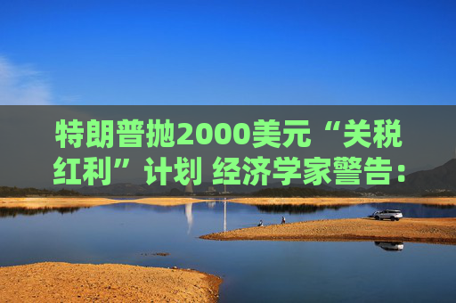 特朗普抛2000美元“关税红利”计划 经济学家警告：或重蹈通胀覆辙且成本高达6000亿