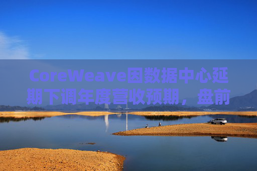 CoreWeave因数据中心延期下调年度营收预期，盘前跌近9%  第1张