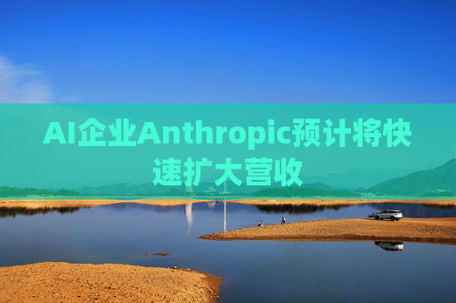 AI企业Anthropic预计将快速扩大营收