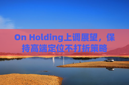 On Holding上调展望，保持高端定位不打折策略