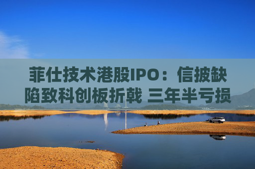 菲仕技术港股IPO：信披缺陷致科创板折戟 三年半亏损达4.3亿元 客户集中度持续升高