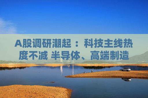 A股调研潮起 ：科技主线热度不减 半导体、高端制造成焦点