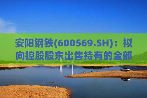 安阳钢铁(600569.SH):拟向控股股东出售持有的全部永通公司和豫河公司股权