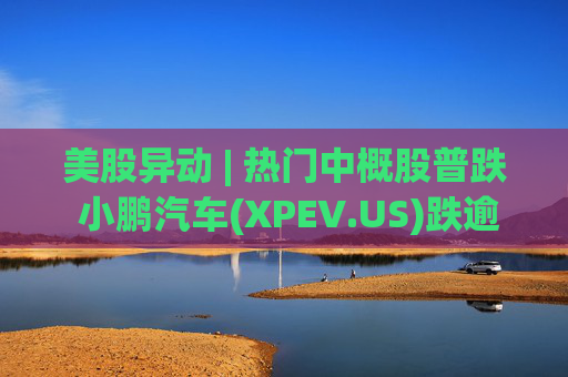 美股异动 | 热门中概股普跌 小鹏汽车(XPEV.US)跌逾6%