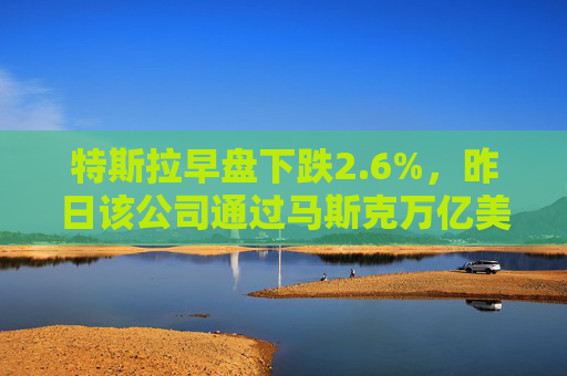 特斯拉早盘下跌2.6%，昨日该公司通过马斯克万亿美元薪酬方案