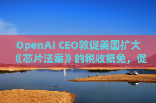 OpenAI CEO敦促美国扩大《芯片法案》的税收抵免,促进人工智能发展