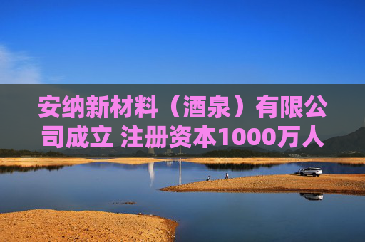 安纳新材料（酒泉）有限公司成立 注册资本1000万人民币