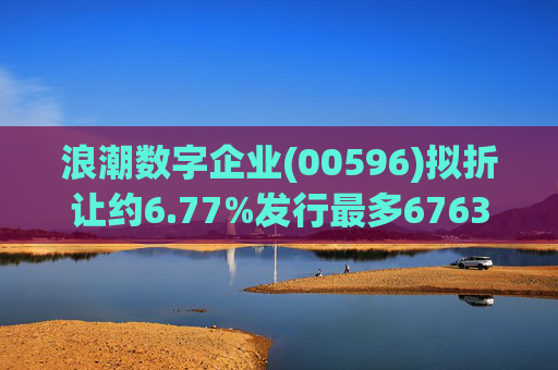 浪潮数字企业(00596)拟折让约6.77%发行最多6763.4万股配售股份