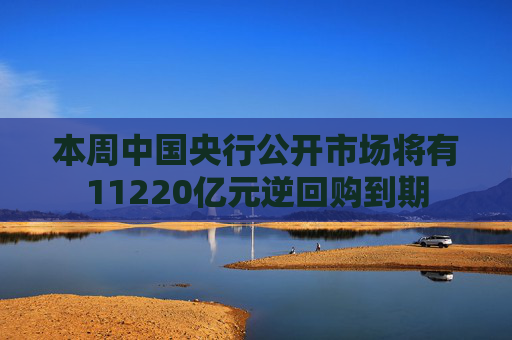 本周中国央行公开市场将有11220亿元逆回购到期