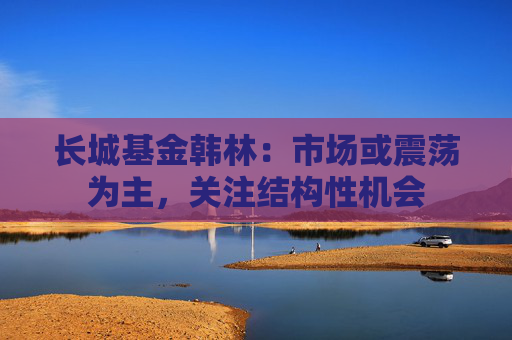 长城基金韩林:市场或震荡为主,关注结构性机会