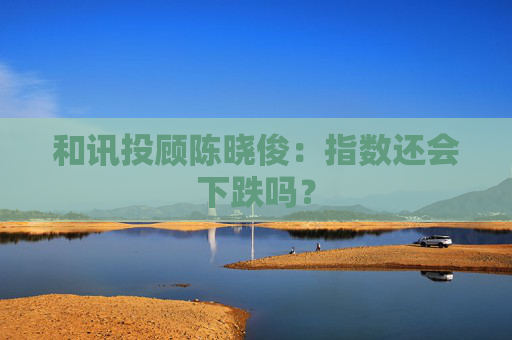 和讯投顾陈晓俊：指数还会下跌吗？  第1张