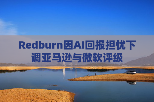 Redburn因AI回报担忧下调亚马逊与微软评级