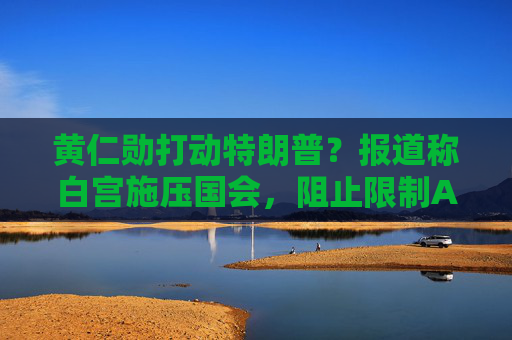 黄仁勋打动特朗普？报道称白宫施压国会，阻止限制AI芯片出口法案