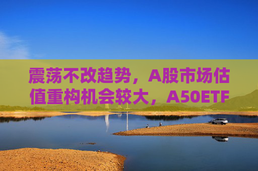 震荡不改趋势，A股市场估值重构机会较大，A50ETF华宝（159596）放量上涨