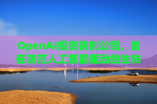 OpenAI投资初创公司,旨在防范人工智能驱动的生物武器