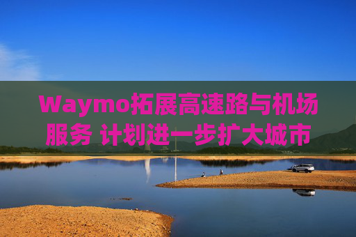 Waymo拓展高速路与机场服务 计划进一步扩大城市覆盖