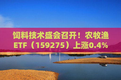 饲料技术盛会召开！农牧渔ETF（159275）上涨0.4%！机构：养殖业去化动力增强，动保景气回升