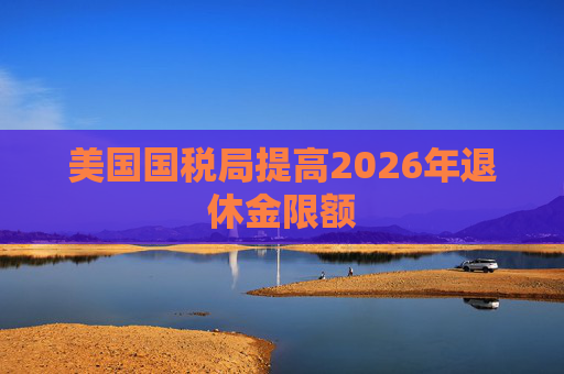 美国国税局提高2026年退休金限额