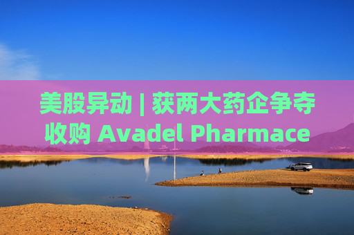 美股异动 | 获两大药企争夺收购 Avadel Pharmaceuticals(AVDL.US)涨超20%