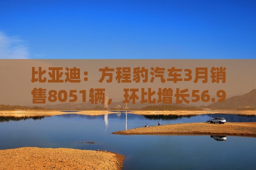 比亚迪:方程豹汽车3月销售8051辆,环比增长56.9%
