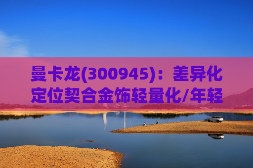 曼卡龙(300945):差异化定位契合金饰轻量化/年轻化趋势 业绩持续高增长