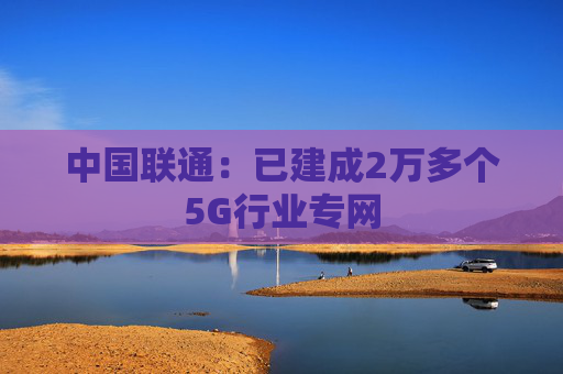 中国联通:已建成2万多个5G行业专网