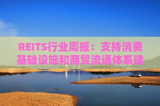 REITS行业周报:支持消费基础设施和商贸流通体系建设 发行市场保持活跃