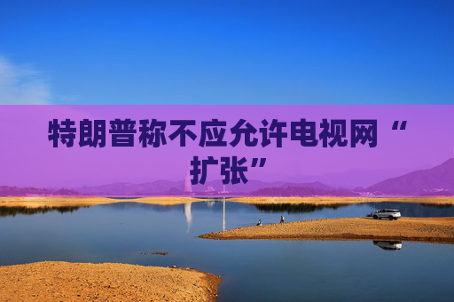 特朗普称不应允许电视网“扩张”