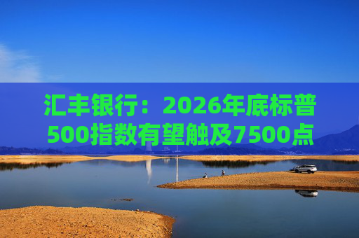 汇丰银行：2026年底标普500指数有望触及7500点