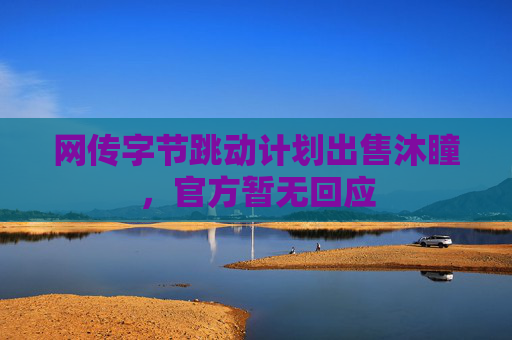 网传字节跳动计划出售沐瞳，官方暂无回应