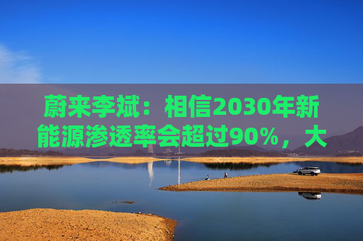 蔚来李斌:相信2030年新能源渗透率会超过90%,大趋势不可逆 第1张 蔚来李斌:相信2030年新能源渗透率会超过90%,大趋势不可逆 第1张