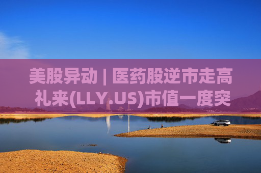 美股异动 | 医药股逆市走高 礼来(LLY.US)市值一度突破万亿美元