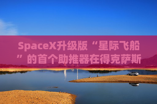 SpaceX升级版“星际飞船”的首个助推器在得克萨斯州的测试中失败