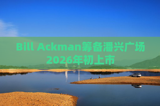 Bill Ackman筹备潘兴广场2026年初上市  第1张