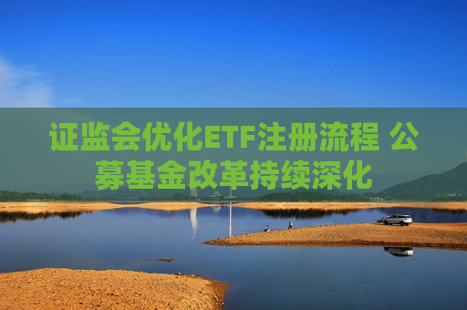 证监会优化ETF注册流程 公募基金改革持续深化