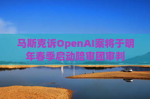马斯克诉OpenAI案将于明年春季启动陪审团审判