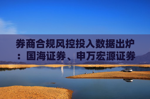 券商合规风控投入数据出炉:国海证券、申万宏源证券、南京证券等12家投入下滑