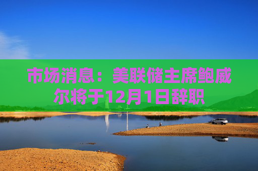 市场消息:美联储主席鲍威尔将于12月1日辞职