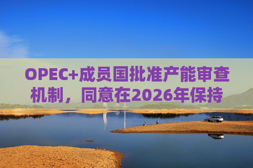 OPEC+成员国批准产能审查机制，同意在2026年保持集团整体石油产量不变