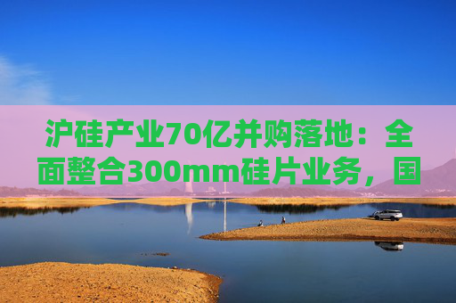 沪硅产业70亿并购落地:全面整合300mm硅片业务,国产替补加速突围