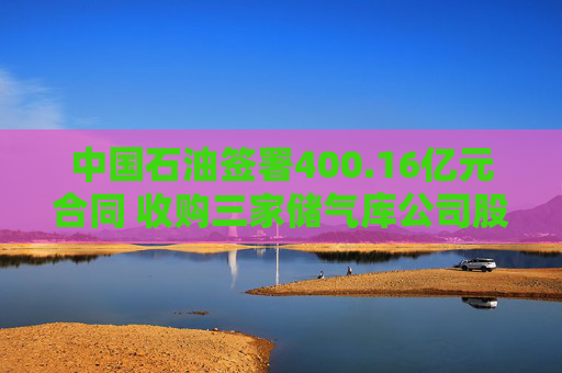 中国石油签署400.16亿元合同 收购三家储气库公司股权