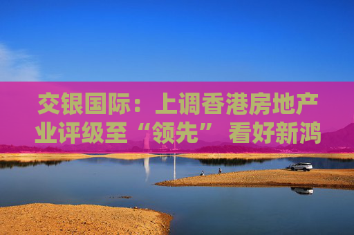 交银国际：上调香港房地产业评级至“领先” 看好新鸿基地产、领展房产基金