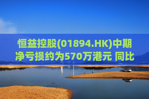恒益控股(01894.HK)中期净亏损约为570万港元 同比减少约46.73%