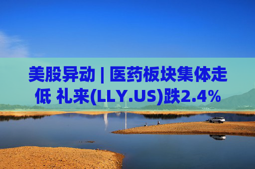 美股异动 | 医药板块集体走低 礼来(LLY.US)跌2.4%