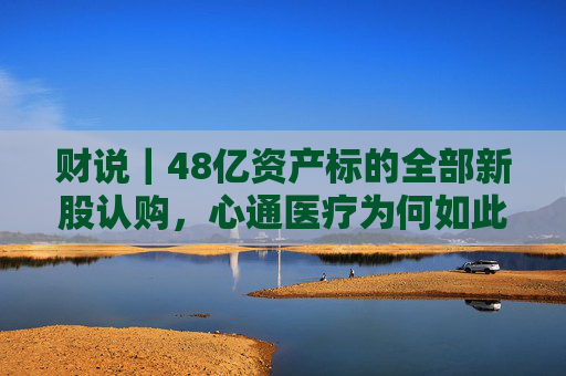 财说｜48亿资产标的全部新股认购，心通医疗为何如此激进？