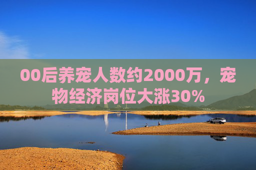 00后养宠人数约2000万,宠物经济岗位大涨30%