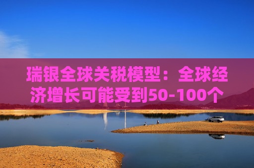 瑞银全球关税模型:全球经济增长可能受到50-100个基点的拖累