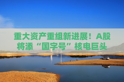 重大资产重组新进展!A股将添“国字号”核电巨头